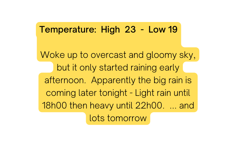 Temperature High 23 Low 19 Woke up to overcast and gloomy sky but it only started raining early afternoon Apparently the big rain is coming later tonight Light rain until 18h00 then heavy until 22h00 and lots tomorrow